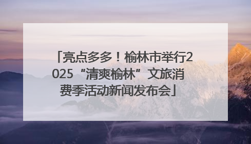 亮点多多！榆林市举行2025“清爽榆林”文旅消费季活动新闻发布会