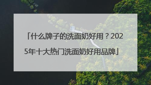什么牌子的洗面奶好用？2025年十大热门洗面奶好用品牌