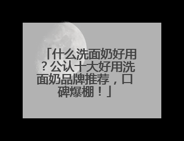 什么洗面奶好用？公认十大好用洗面奶品牌推荐，口碑爆棚！