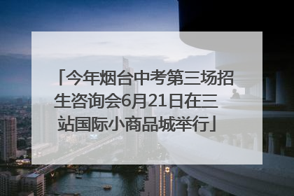 今年烟台中考第三场招生咨询会6月21日在三站国际小商品城举行