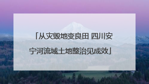 从灾毁地变良田 四川安宁河流域土地整治见成效