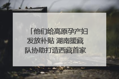 他们给高原孕产妇发放补贴 湖南援藏队协助打造西藏首家高原产儿协同中心