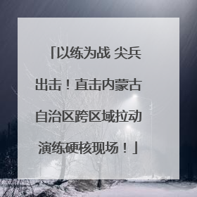 以练为战 尖兵出击！直击内蒙古自治区跨区域拉动演练硬核现场！
