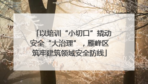 以培训“小切口”撬动安全“大治理”，雁峰区筑牢建筑领域安全防线