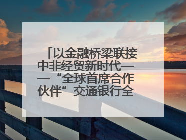 以金融桥梁联接中非经贸新时代——“全球首席合作伙伴”交通银行全力服务第四届中非经贸博览会