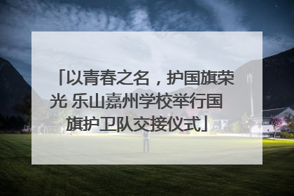 以青春之名，护国旗荣光 乐山嘉州学校举行国旗护卫队交接仪式