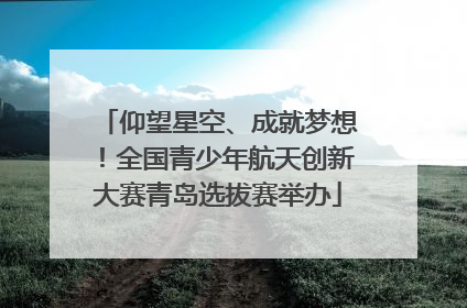 仰望星空、成就梦想！全国青少年航天创新大赛青岛选拔赛举办