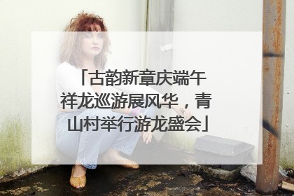 古韵新章庆端午 祥龙巡游展风华，青山村举行游龙盛会