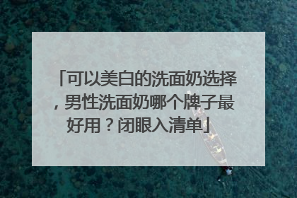 可以美白的洗面奶选择，男性洗面奶哪个牌子最好用？闭眼入清单