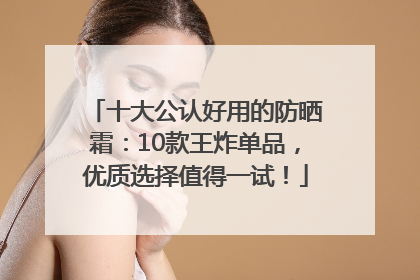 十大公认好用的防晒霜：10款王炸单品，优质选择值得一试！