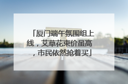 厦门端午氛围组上线，艾草花束价虽高，市民依然抢着买