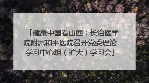 健康中国看山西：长治医学院附属和平医院召开党委理论学习中心组（扩大）学习会