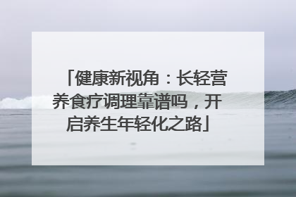 健康新视角：长轻营养食疗调理靠谱吗，开启养生年轻化之路