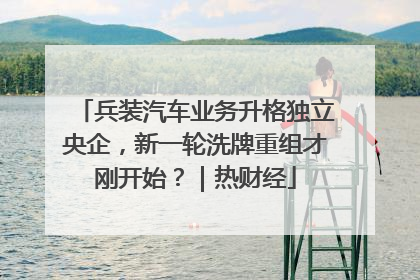 兵装汽车业务升格独立央企，新一轮洗牌重组才刚开始？｜热财经