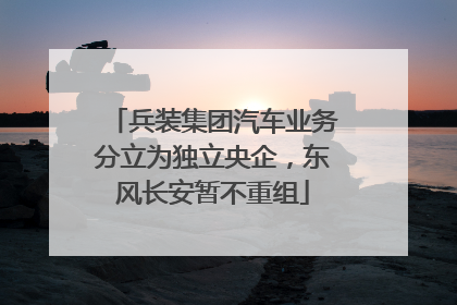 兵装集团汽车业务分立为独立央企，东风长安暂不重组