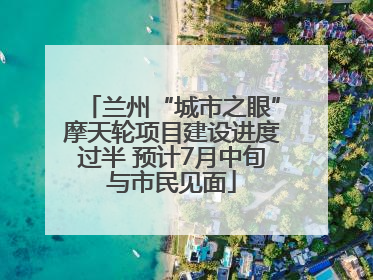 兰州“城市之眼”摩天轮项目建设进度过半 预计7月中旬与市民见面