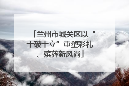 兰州市城关区以“十破十立”重塑彩礼、殡葬新风尚