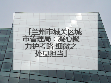 兰州市城关区城市管理局：凝心聚力护考路 细微之处显担当