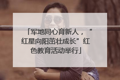 军地同心育新人，“红星向阳茁壮成长”红色教育活动举行