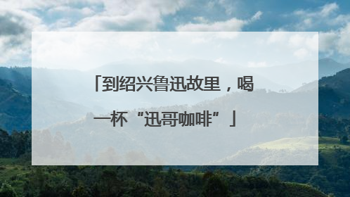 到绍兴鲁迅故里，喝一杯“迅哥咖啡”