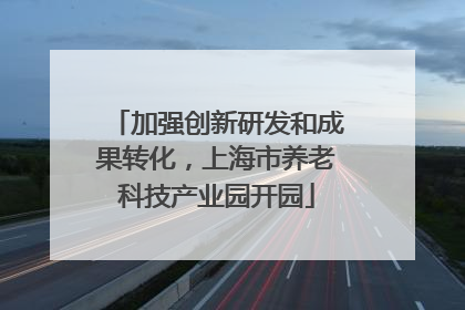 加强创新研发和成果转化，上海市养老科技产业园开园