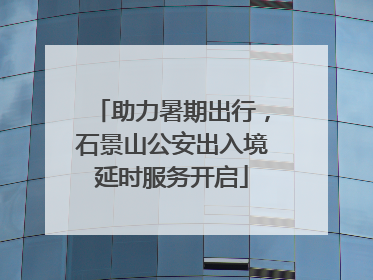 助力暑期出行，石景山公安出入境延时服务开启
