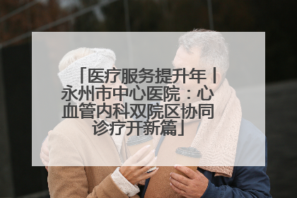 医疗服务提升年丨永州市中心医院：心血管内科双院区协同诊疗开新篇