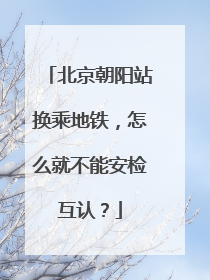 北京朝阳站换乘地铁，怎么就不能安检互认？