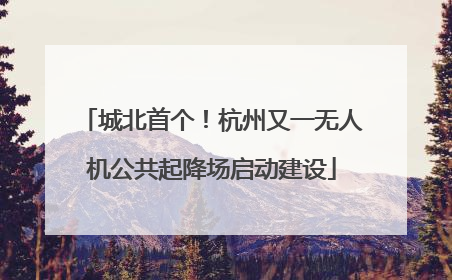 城北首个！杭州又一无人机公共起降场启动建设