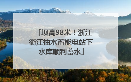 坝高98米！浙江衢江抽水蓄能电站下水库顺利蓄水