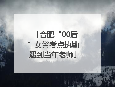 合肥“00后”女警考点执勤遇到当年老师