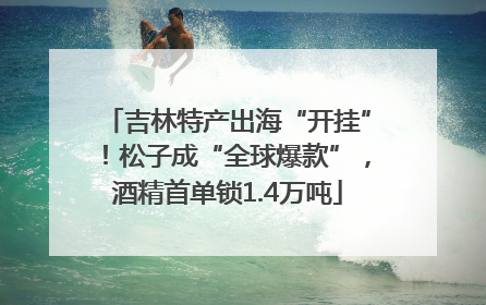 吉林特产出海“开挂”！松子成“全球爆款”，酒精首单锁1.4万吨