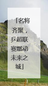 名将齐聚，乒超联赛燃动未来之城