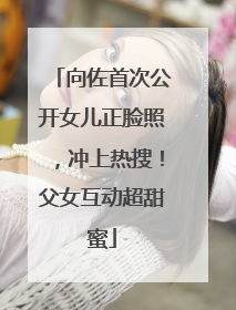 向佐首次公开女儿正脸照，冲上热搜！父女互动超甜蜜