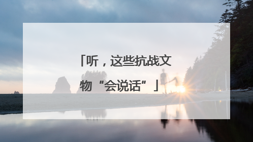 听，这些抗战文物“会说话”