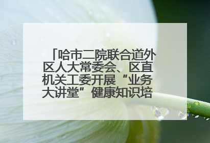 哈市二院联合道外区人大常委会、区直机关工委开展“业务大讲堂”健康知识培训暨大型义诊活动