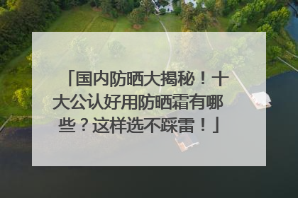 国内防晒大揭秘！十大公认好用防晒霜有哪些？这样选不踩雷！
