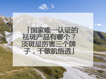 国家唯一认证的祛斑产品有哪个？淡斑最厉害三个牌子，干敏肌悟透