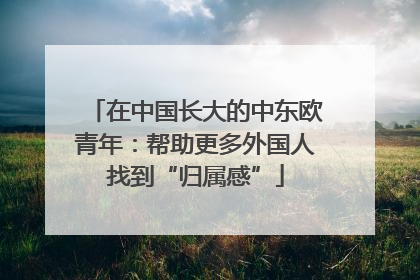 在中国长大的中东欧青年：帮助更多外国人找到“归属感”