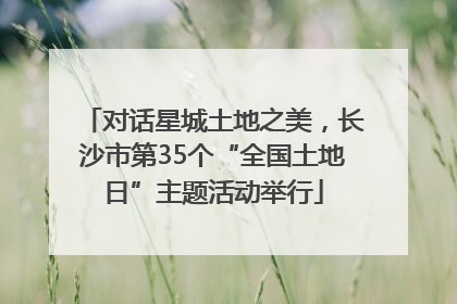 对话星城土地之美，长沙市第35个“全国土地日”主题活动举行