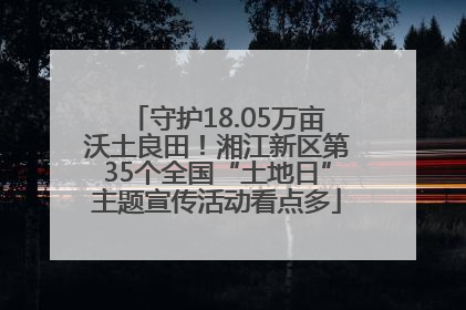 守护18.05万亩沃土良田！湘江新区第35个全国“土地日”主题宣传活动看点多