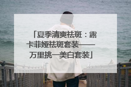 夏季清爽祛斑：露卡菲娅祛斑套装——万里挑一美白套装