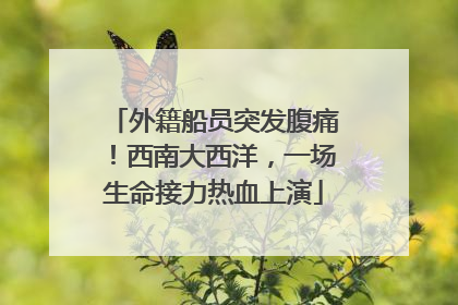 外籍船员突发腹痛！西南大西洋，一场生命接力热血上演