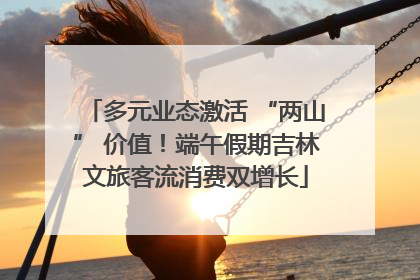 多元业态激活 “两山” 价值！端午假期吉林文旅客流消费双增长