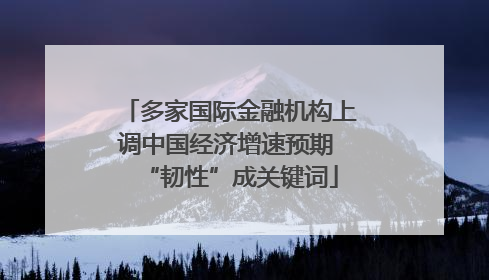 多家国际金融机构上调中国经济增速预期 “韧性”成关键词