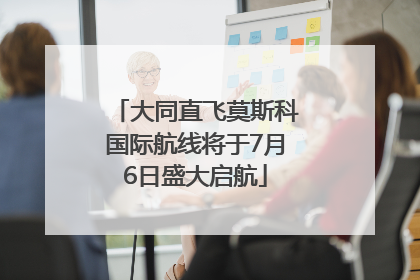 大同直飞莫斯科国际航线将于7月6日盛大启航