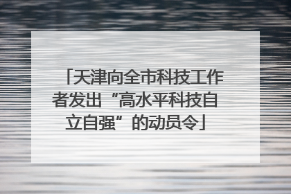 天津向全市科技工作者发出“高水平科技自立自强”的动员令