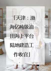 天津：渤海亿吨级油田海上平台陆地建造工作收官