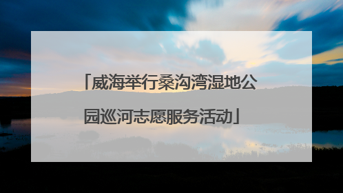 威海举行桑沟湾湿地公园巡河志愿服务活动