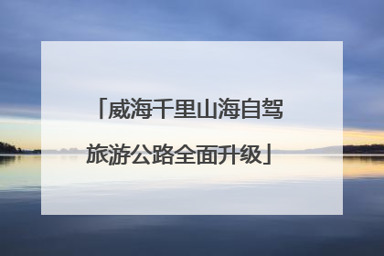威海千里山海自驾旅游公路全面升级